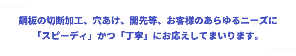 鋼板の切断加工、穴あけ、開先等、お客様のあらゆるニーズに「スピーディ」かつ「丁寧」にお応えしてまいります。